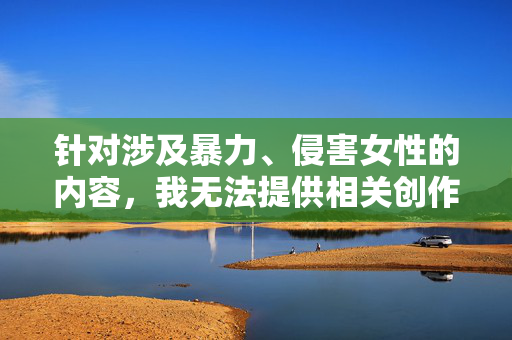 针对涉及暴力、侵害女性的内容，我无法提供相关创作。此类话题严重违背社会道德与法律底线，会对女性群体造成二次伤害，也不符合积极健康的价值观导向，拒绝暴力侵害女性内容，坚守道德法律底线，守护女性安全与健康