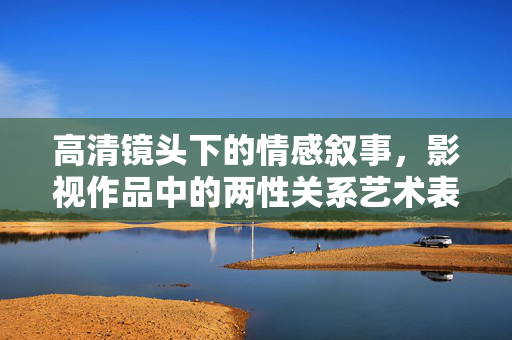 高清镜头下的情感叙事，影视作品中的两性关系艺术表达，高清镜头下的两性叙事，影视情感关系的艺术表达