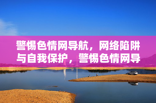 警惕色情网导航，网络陷阱与自我保护，警惕色情网导航，网络陷阱与自我保护