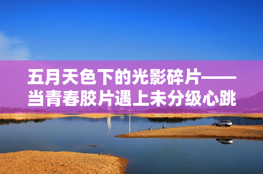 五月天色下的光影碎片——当青春胶片遇上未分级心跳，五月光影，青春胶片的未分级心跳