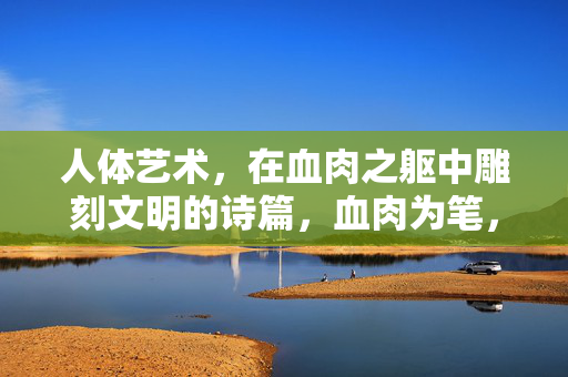 人体艺术，在血肉之躯中雕刻文明的诗篇，血肉为笔，雕琢文明诗篇