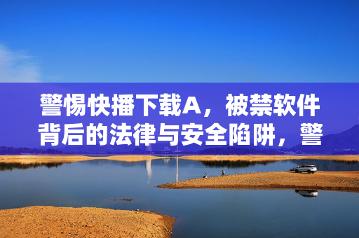 警惕快播下载A，被禁软件背后的法律与安全陷阱，警惕快播下载A，被禁软件的法律与安全陷阱