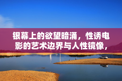 银幕上的欲望暗涌，性诱电影的艺术边界与人性镜像，欲望暗涌，性诱电影的艺术边界与人性镜像
