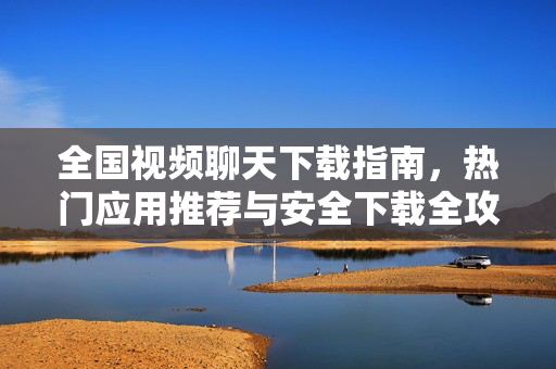 全国视频聊天下载指南，热门应用推荐与安全下载全攻略，全国视频聊天下载指南，热门应用推荐与安全全攻略