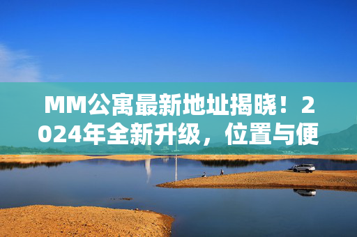 MM公寓最新地址揭晓！2024年全新升级，位置与便利全解析