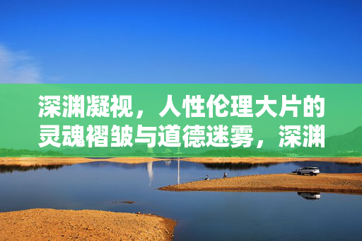深渊凝视，人性伦理大片的灵魂褶皱与道德迷雾，深渊凝视，人性伦理的灵魂褶皱与道德迷雾