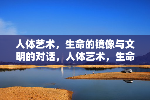 人体艺术，生命的镜像与文明的对话，人体艺术，生命镜像与文明对话