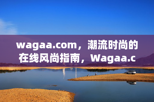 wagaa.com，潮流时尚的在线风尚指南，Wagaa.com，潮流时尚的在线风尚指南