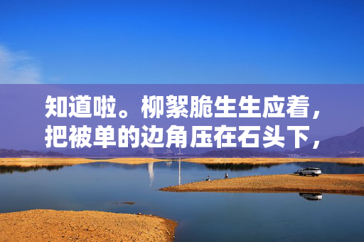 知道啦。柳絮脆生生应着，把被单的边角压在石头下，您先去洗手，粥凉了就不好喝了，柳絮脆生，粥暖待君