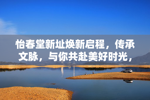 怡春堂新址焕新启程，传承文脉，与你共赴美好时光，怡春堂新址焕新启程，传承文脉，共赴美好时光