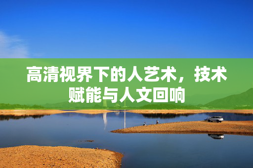 高清视界下的人艺术，技术赋能与人文回响