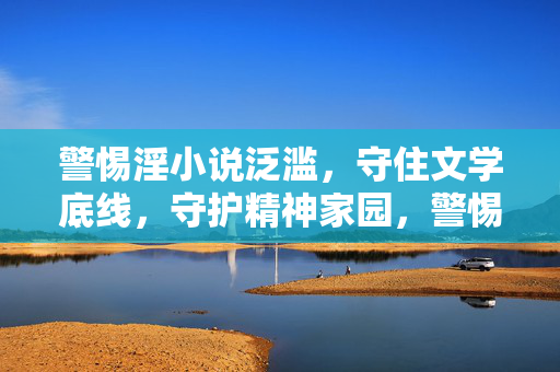 警惕淫小说泛滥，守住文学底线，守护精神家园，警惕淫小说泛滥，守住文学底线与精神家园