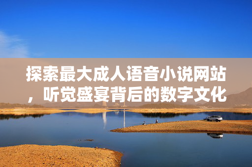 探索最大成人语音小说网站，听觉盛宴背后的数字文化图景，成人语音小说网站，听觉盛宴背后的数字文化图景