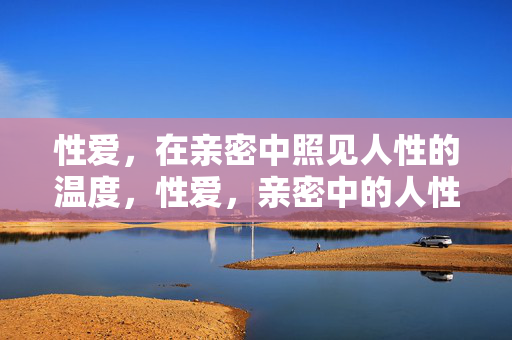 性爱，在亲密中照见人性的温度，性爱，亲密中的人性温度