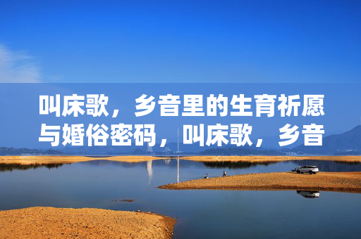 叫床歌，乡音里的生育祈愿与婚俗密码，叫床歌，乡音生育祈愿与婚俗密码