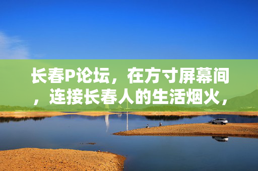 长春P论坛，在方寸屏幕间，连接长春人的生活烟火，长春P论坛，方寸屏间烟火情