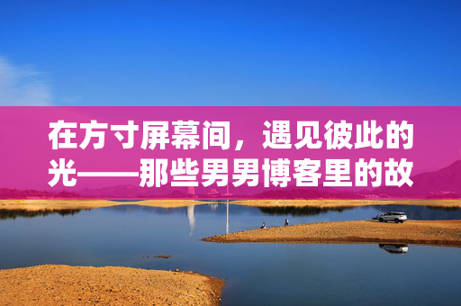 在方寸屏幕间，遇见彼此的光——那些男男博客里的故事与温度，方寸屏幕间，彼此照亮的故事与温度