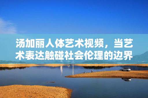 汤加丽人体艺术视频，当艺术表达触碰社会伦理的边界