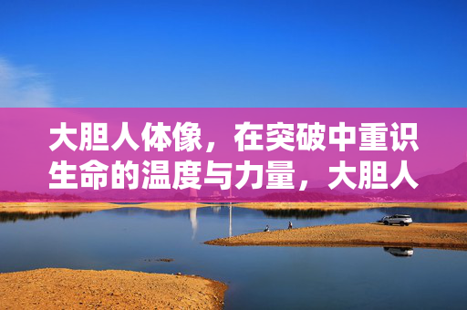 大胆人体像，在突破中重识生命的温度与力量，大胆人体像，在突破中重识生命的温度与力量