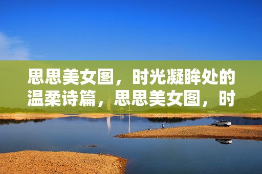 思思美女图，时光凝眸处的温柔诗篇，思思美女图，时光凝眸的温柔诗篇
