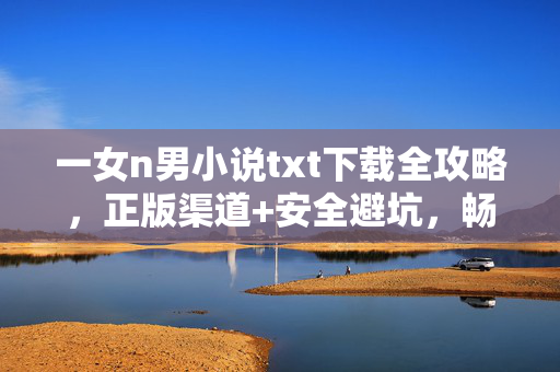 一女n男小说txt下载全攻略，正版渠道+安全避坑，畅享多元情感盛宴