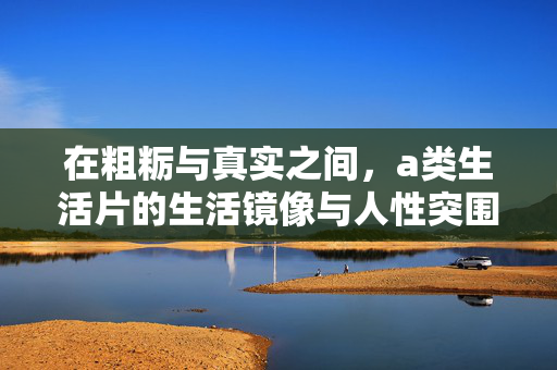 在粗粝与真实之间，a类生活片的生活镜像与人性突围，粗粝与真实之间，a类生活片的生活镜像与人性突围