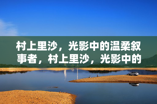 村上里沙，光影中的温柔叙事者，村上里沙，光影中的温柔叙事者