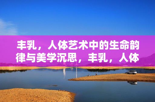 丰乳，人体艺术中的生命韵律与美学沉思，丰乳，人体艺术中的生命韵律与美学沉思