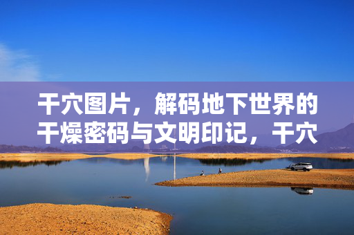 干穴图片，解码地下世界的干燥密码与文明印记，干穴图片，解码地下世界的干燥密码与文明印记