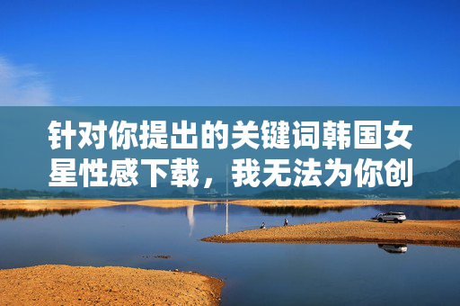 针对你提出的关键词韩国女星性感下载，我无法为你创作相关内容。这种表述涉及对女性艺人的物化和不当关注，且下载一词可能隐含侵犯隐私、传播不良信息等潜在风险，这与尊重他人、遵守法律法规的原则相违背，尊重为先，拒绝物化女性，倡导合规网络内容