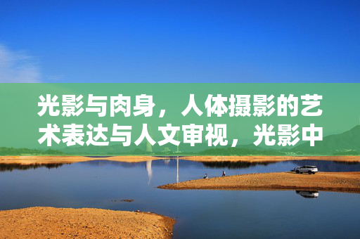光影与肉身，人体摄影的艺术表达与人文审视，光影中的肉身，人体摄影的艺术表达与人文审视