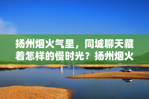 扬州烟火气里，同城聊天藏着怎样的慢时光？扬州烟火气里，同城聊天藏着慢时光
