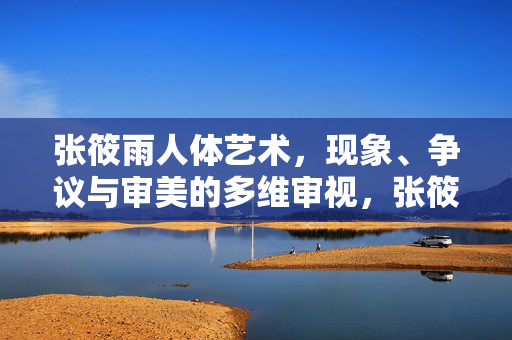 张筱雨人体艺术，现象、争议与审美的多维审视，张筱雨人体艺术，现象、争议与审美的多维审视