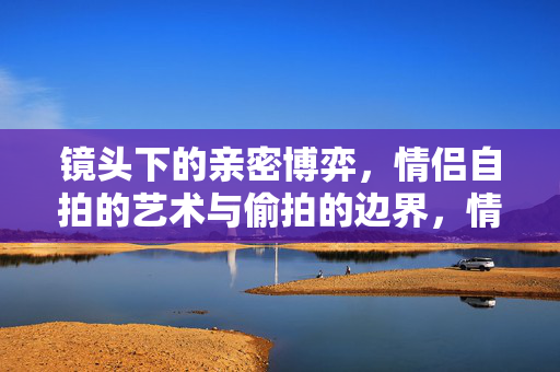 镜头下的亲密博弈，情侣自拍的艺术与偷拍的边界，情侣镜头下的亲密博弈，自拍艺术与偷拍的边界