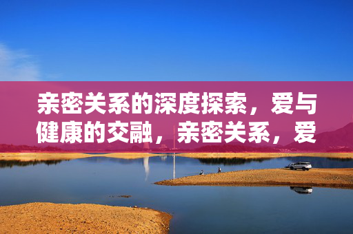 亲密关系的深度探索，爱与健康的交融，亲密关系，爱与健康的深度交融