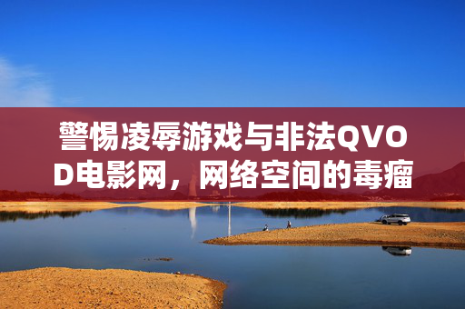 警惕凌辱游戏与非法QVOD电影网，网络空间的毒瘤与法律的红线，警惕凌辱游戏与非法QVOD电影网，网络空间的毒瘤与法律的红线