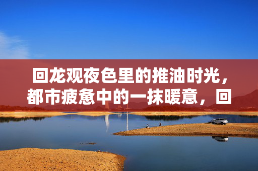 回龙观夜色里的推油时光，都市疲惫中的一抹暖意，回龙观夜色推油时光，都市疲惫的一抹暖意