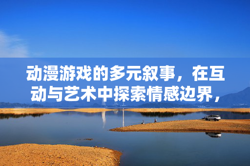 动漫游戏的多元叙事，在互动与艺术中探索情感边界，动漫游戏，多元叙事与互动艺术中的情感边界探索