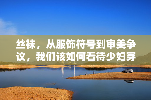 丝袜，从服饰符号到审美争议，我们该如何看待少妇穿丝袜视频的文化表达？少妇穿丝袜视频的文化表达，从服饰符号到审美争议