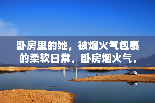 卧房里的她，被烟火气包裹的柔软日常，卧房烟火气，她的柔软日常