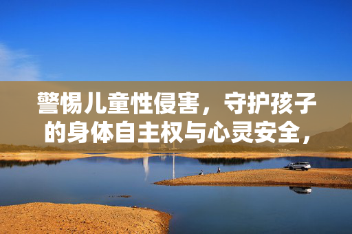 警惕儿童性侵害，守护孩子的身体自主权与心灵安全，警惕儿童性侵害，守护身体自主权与心灵安全