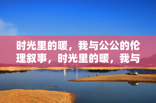 时光里的暖，我与公公的伦理叙事，时光里的暖，我与公公的伦理叙事