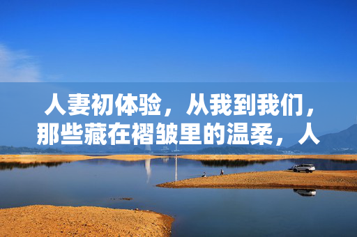 人妻初体验，从我到我们，那些藏在褶皱里的温柔，人妻初体验，从我到我们，褶皱里的温柔