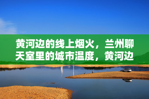 黄河边的线上烟火，兰州聊天室里的城市温度，黄河边的线上烟火，兰州聊天室里的城市温度