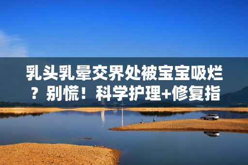 乳头乳晕交界处被宝宝吸烂？别慌！科学护理+修复指南来了，乳头乳晕交界处被宝宝吸烂？别慌！科学护理+修复指南来了