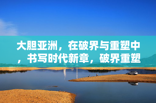 大胆亚洲，在破界与重塑中，书写时代新章，破界重塑，大胆亚洲书写时代新章