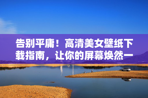 告别平庸！高清美女壁纸下载指南，让你的屏幕焕然一新，告别平庸！高清美女壁纸下载指南，屏幕焕然一新