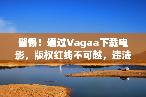 警惕！通过Vagaa下载电影，版权红线不可越，违法风险莫忽视，警惕！Vagaa下载电影，版权红线不可越，违法风险莫忽视
