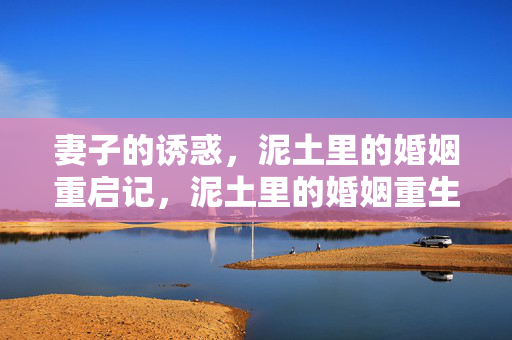 妻子的诱惑，泥土里的婚姻重启记，泥土里的婚姻重生，妻子的诱惑与转机