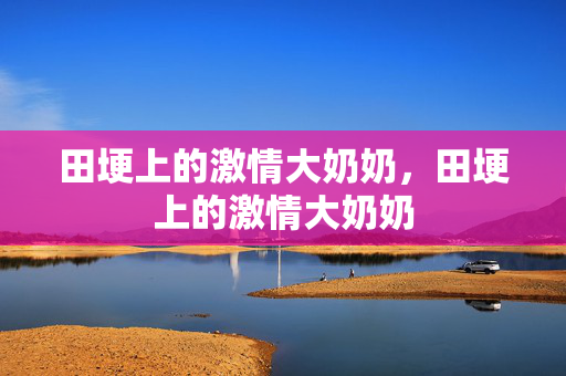 田埂上的激情大奶奶，田埂上的激情大奶奶